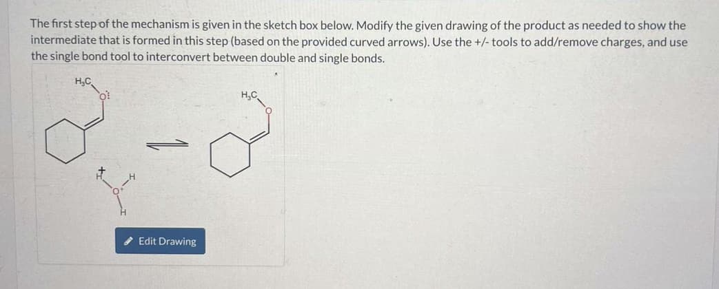 The first step of the mechanism is given in the sketch box below. Modify the given drawing of the product as needed to show the
intermediate that is formed in this step (based on the provided curved arrows). Use the +/- tools to add/remove charges, and use
the single bond tool to interconvert between double and single bonds.
H₂C
2
P
Edit Drawing
H₂C