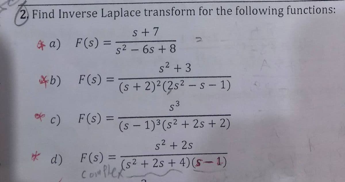 2, Find Inverse Laplace transform for the following functions:
s + 7
* a) F(s):
%3D
s2 - 6s + 8
s2 + 3
*b)
F (s) =
(s + 2)2(2s2
-s- 1)
c) F(s)
=
%3D
(s - 1)3(s² + 2s + 2)
s2 + 2s
d) F(s) =
ComPle
(s2 + 2s + 4)(S-1)
