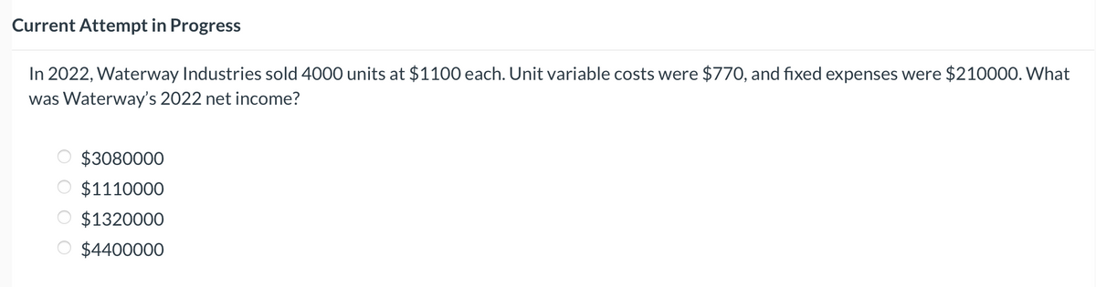 Current Attempt in Progress
In 2022, Waterway Industries sold 4000 units at $1100 each. Unit variable costs were $770, and fixed expenses were $210000. What
was Waterway's 2022 net income?
оо
$3080000
$1110000
$1320000
$4400000