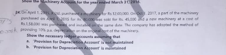 Show the Machinery Account for the year ended March 31, 2018.
24. On April 1, 2015, X Ltd. purchased a machinery for Rs.12,00,000. On Oct 1, 2017, a part of the machinery
purchased on April 1, 2015 for Rs. 80,000 was sold for Rs. 45,000 and a new machinery at a cost of
Rs.1,58,000 was purchased and installed on the same date. The company has adopted the method of
e2k providing 10% p.a. depreciation on the original cost of the machinery.
Show the necessary ledger accounts assuming that
a. 'Provision for Depreciation Account' is not maintained
b. 'Provision for Depreciation Account' is maintained
