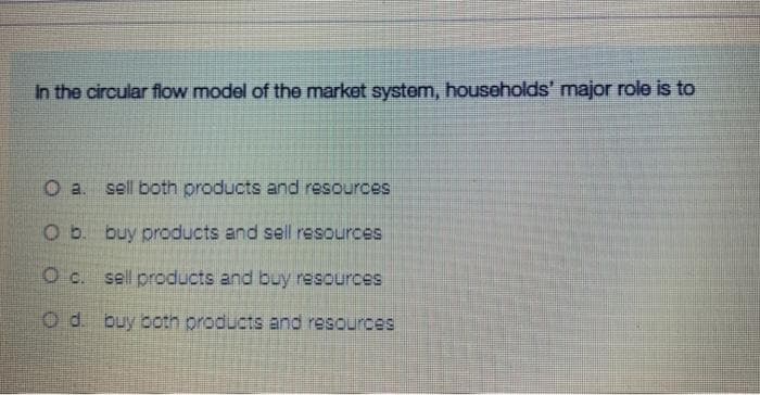 In the circular flow model of the market system, households' major role is to
O a. sell both products and resources
O b. buy products and sell resources
O c. sell products and buy resources
O d. buy both products and resources
