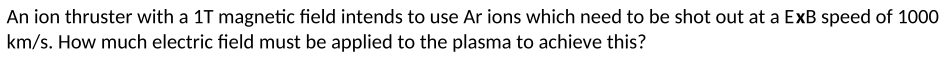 An ion thruster with a 1T magnetic field intends to use Ar ions which need to be shot out at a ExB speed of 1000
km/s. How much electric field must be applied to the plasma to achieve this?
