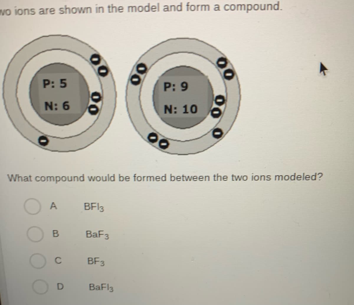 wo ions are shown in the model and form a compound.
P: 5
N: 6
A
B
C
00
D
What compound would be formed between the two ions modeled?
BF13
BaF3
BF3
P: 9
N: 10
BaFl3
00
00
00