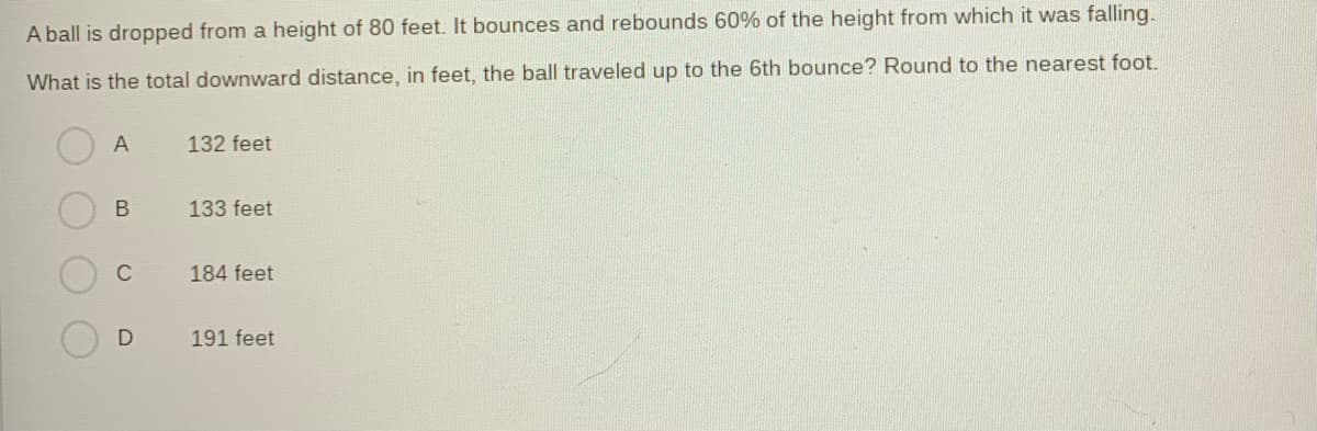 A ball is dropped from a height of 80 feet. It bounces and rebounds 60% of the height from which it was falling.
What is the total downward distance, in feet, the ball traveled up to the 6th bounce? Round to the nearest foot.
A
B
C
D
132 feet
133 feet
184 feet
191 feet