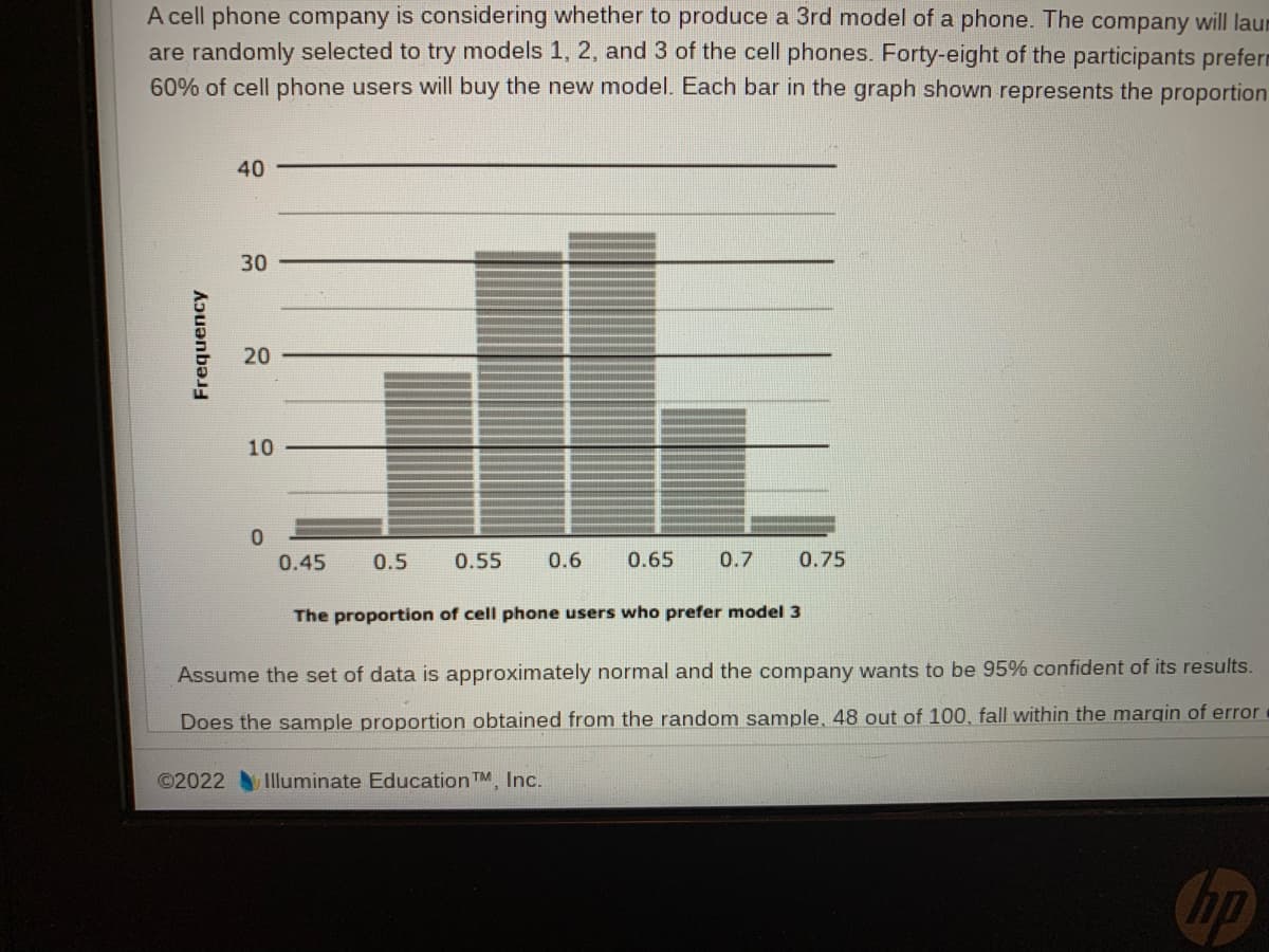 A cell phone company is considering whether to produce a 3rd model of a phone. The company will laur
are randomly selected to try models 1, 2, and 3 of the cell phones. Forty-eight of the participants preferm
60% of cell phone users will buy the new model. Each bar in the graph shown represents the proportion
Frequency
40
30
20
10
0
0.45
0.5
0.55 0.6 0.65 0.7 0.75
The proportion of cell phone users who prefer model 3
Assume the set of data is approximately normal and the company wants to be 95% confident of its results.
Does the sample proportion obtained from the random sample, 48 out of 100, fall within the margin of error
©2022 Illuminate Education TM, Inc.
no