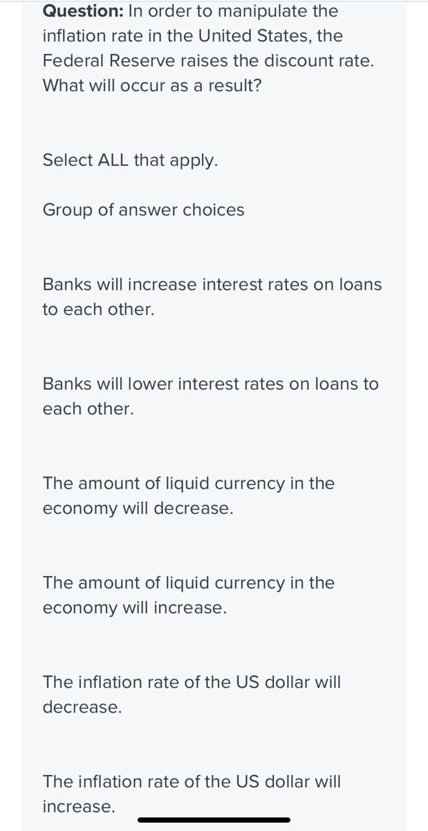 Question: In order to manipulate the
inflation rate in the United States, the
Federal Reserve raises the discount rate.
What will occur as a result?
Select ALL that apply.
Group of answer choices
Banks will increase interest rates on loans
to each other.
Banks will lower interest rates on loans to
each other.
The amount of liquid currency in the
economy will decrease.
The amount of liquid currency in the
economy will increase.
The inflation rate of the US dollar will
decrease.
The inflation rate of the US dollar will
increase.