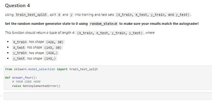 Question 4
Using train_test_split, split X and y into training and test sets (X_train, x_test, y_train, and y_test).
Set the random number generator state to 0 using random_state=0 to make sure your results match the autograder!
This function should return a tuple of length 4: (x_train, x_test, y_train, y_test), where
x_train has shape (426, 30)
x_test has shape (143, 30)
y_train has shape (426,)
y_test has shape (143,)
.
.
from sklearn.model_selection import train_test_split
def answer_four ():
# YOUR CODE HERE
raise Not ImplementedError()
