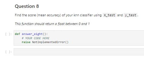 Question 8
Find the score (mean accuracy) of your knn classifier using x_test and y_test.
This function should return a float between 0 and 1
[ ]: def answer_eight():
# YOUR CODE HERE
raise NotImplementedError()
[ ]: