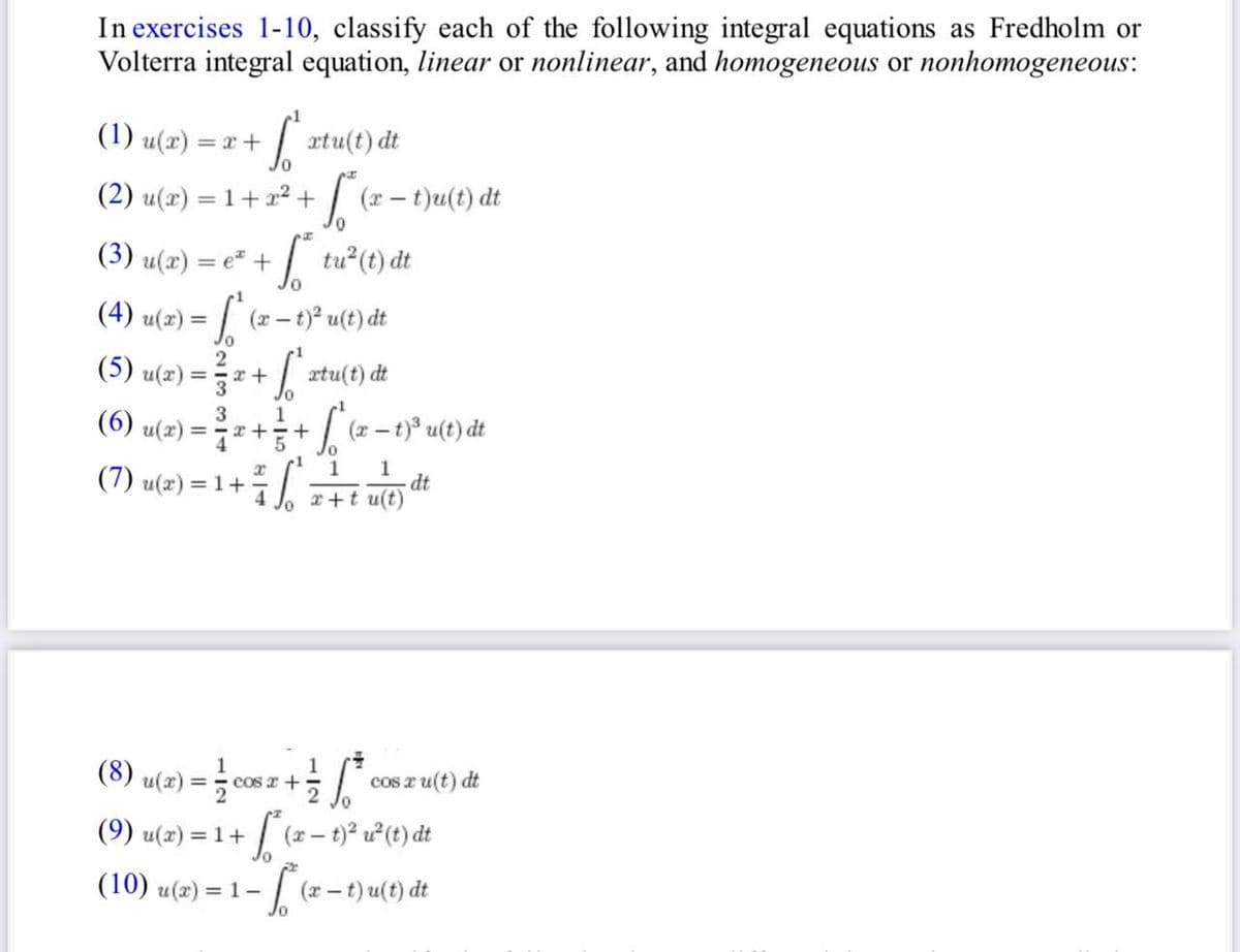 In exercises 1-10, classify each of the following integral equations as Fredholm or
Volterra integral equation, linear or nonlinear, and homogeneous or nonhomogeneous:
(1) u(x) = x +
(2) u(x) = 1 + x² + √(x − t)u(t) dt
-
(3) u(x) = e² + ² tu²³ (t) dt
3
(6) u(x) = ²
So
(4) u(x) = f (x - t)² u(t) dt
(5) u(x) = ²/2 + (¹xtu(t) dt
(7) u(x) = 1 +
xtu(t) dt
(10) u(x) =
1
x+ 5+
x
3 6
(x-1)³ u(t) dt
1
= 1-
1
x+tu(t)
/0
(8) u(x) = = = cos x + ²/2 √² cos x u(t) dt
[²* (x − 1)² u² (1) dt
(9) u(x) = 1 +
10
dt
- 5²(x - t)u(t) dt