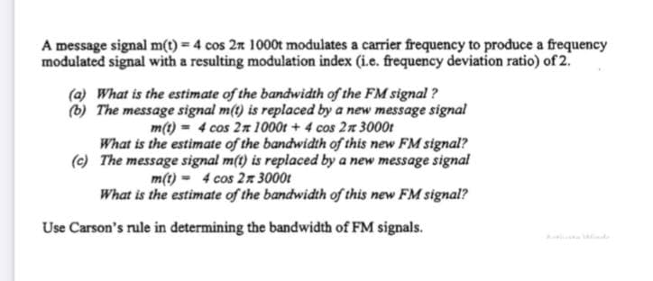 A message signal m(t) 4 cos 2n 1000t modulates a carrier frequency to produce a frequency
modulated signal with a resulting modulation index (i.e. frequency deviation ratio) of 2.
(a) What is the estimate of the bandwidth of the FM signmal ?
(b) The message signal m(t) is replaced by a new message signal
m(t) = 4 cos 2n 1000t + 4 cos 2n 3000t
What is the estimate of the bandwidth of this new FM signal?
(c) The message signal m(t) is replaced by a new message signal
m(t) - 4 cos 2n 3000t
What is the estimate of the bandwidth of this new FM signal?
Use Carson's rule in determining the bandwidth of FM signals.
