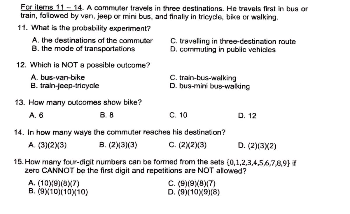 For items 11-14. A commuter travels in three destinations. He travels first in bus or
train, followed by van, jeep or mini bus, and finally in tricycle, bike or walking.
11. What is the probability experiment?
A. the destinations of the commuter
B. the mode of transportations
C. travelling in three-destination route
D. commuting in public vehicles
12. Which is NOT a possible outcome?
C. train-bus-walking
D. bus-mini bus-walking
A. bus-van-bike
B. train-jeep-tricycle
13. How many outcomes show bike?
А. 6
В. 8
С. 10
D. 12
14. In how many ways the commuter reaches his destination?
A. (3)(2)(3)
В. (2)(3)(3)
C. (2)(2)(3)
D. (2)(3)(2)
15. How many four-digit numbers can be formed from the sets {0,1,2,3,4,5,6,7,8,9} if
zero CANNOT be the first digit and repetitions are NOT allowed?
A. (10)(9)(8)(7)
B. (9)(10)(10)(10)
C. (9)(9)(8)(7)
D. (9)(10)(9)(8)
