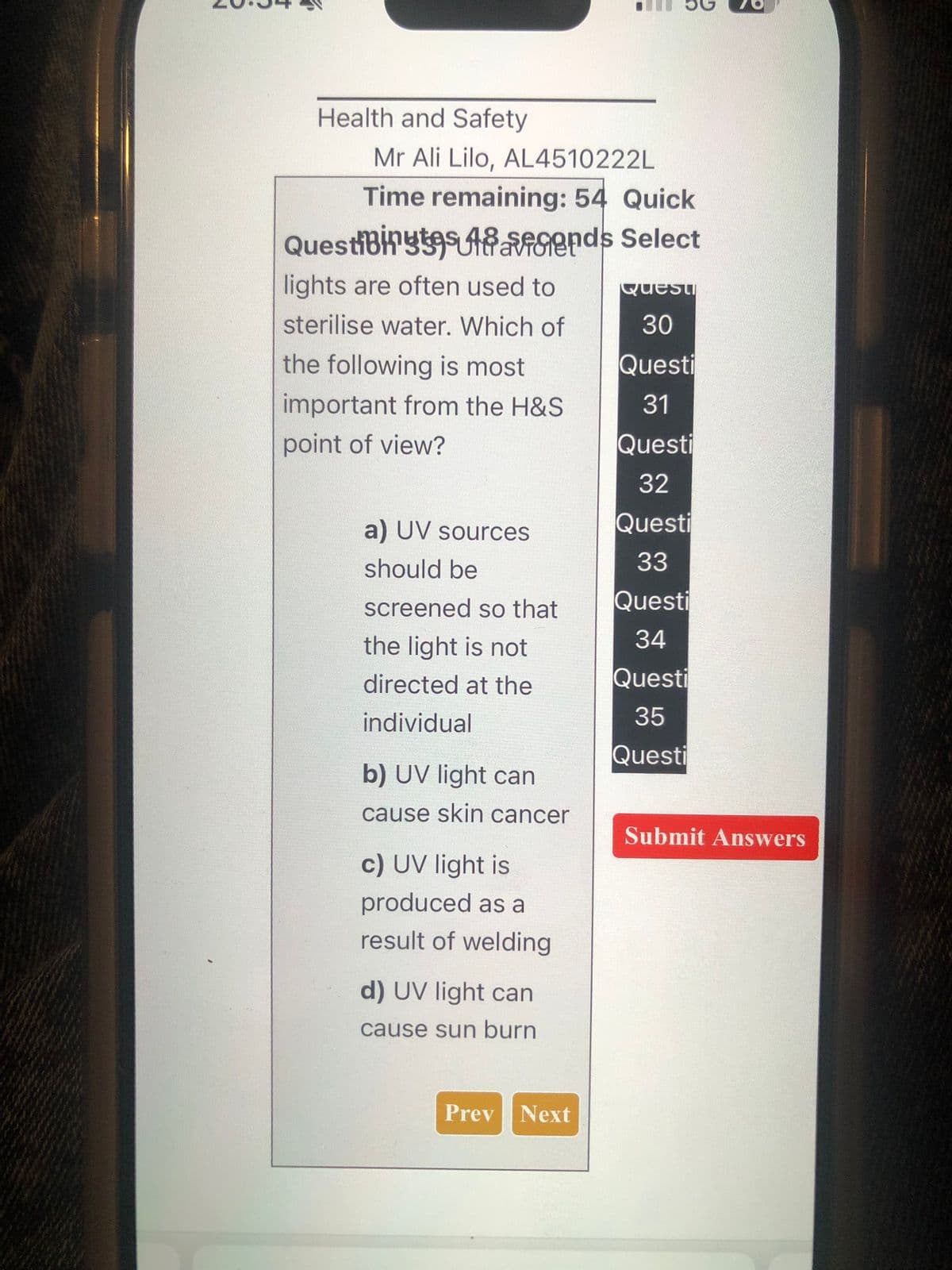 Health and Safety
Mr Ali Lilo, AL4510222L
Time remaining: 54 Quick
QuestiBinges Aids Select
VT
lights are often used to
sterilise water. Which of
the following is most
important from the H&S
Questi
30
Questi
point of view?
31
Questi
32
a) UV sources
Questi
33
should be
screened so that
Questi
the light is not
34
directed at the
Questi
35
Questi
individual
b) UV light can
cause skin cancer
c) UV light is
produced as a
result of welding
d) UV light can
cause sun burn
Submit Answers
Prev Next