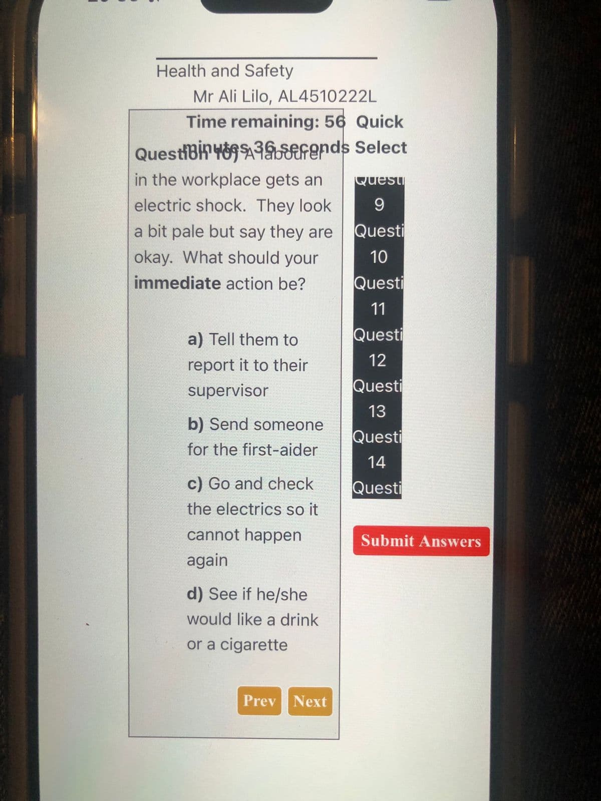 Health and Safety
Mr Ali Lilo, AL4510222L
Time remaining: 56 Quick
QuestiBin 48936efends Select
in the workplace gets an
electric shock. They look.
a bit pale but say they are
okay. What should your
immediate action be?
Quest
9
Questi
10
Questi
11
a) Tell them to
Questi
report it to their
12
supervisor
Questi
b) Send someone
13
Questi
for the first-aider
14
c) Go and check
Questi
the electrics so it
cannot happen
Submit Answers
again
d) See if he/she
would like a drink
or a cigarette
Prev Next