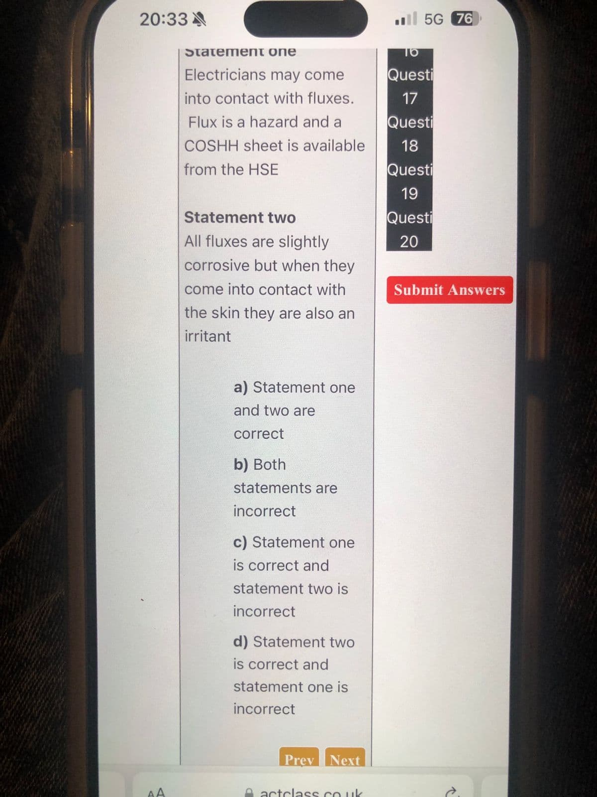 20:33
Statement one
Electricians may come
5G 76
TO
Questi
into contact with fluxes.
17
Flux is a hazard and a
Questi
COSHH sheet is available
18
from the HSE
Questi
19
Questi
20
Statement two
All fluxes are slightly
corrosive but when they
come into contact with
the skin they are also an
irritant
Submit Answers
a) Statement one
and two are
correct
b) Both
statements are
incorrect
c) Statement one
is correct and
statement two is
incorrect
d) Statement two
is correct and
statement one is
incorrect
AA
Prev Next
actclass.co.uk