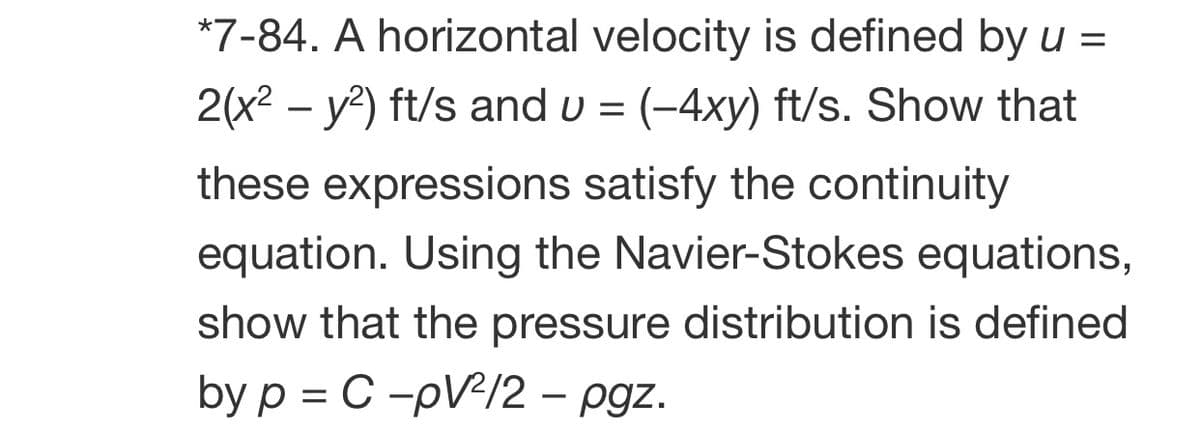 *7-84. A horizontal velocity is defined by u =
2(x2 – y?) ft/s and u = (-4xy) ft/s. Show that
these expressions satisfy the continuity
equation. Using the Navier-Stokes equations,
show that the pressure distribution is defined
by p = C -pV/2 – pgz.

