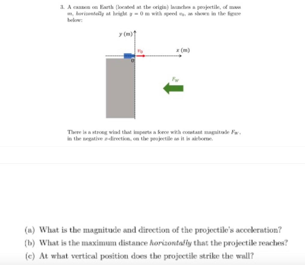 3. A cannon on Earth (located at the origin) launches a projectile, of mass
m, horizontally at height y = 0 m with speed to, as shown in the figure
below:
y (m)
x (m)
Fw
There is a strong wind that imparts a force with constant magnitude Fw,
in the negative ar-direction, on the projectile it is airborne.
(a) What is the magnitude and direction of the projectile's acceleration?
(b) What is the maximum distance horizontally that the projectile reaches?
(c) At what vertical position does the projectile strike the wall?
1/0