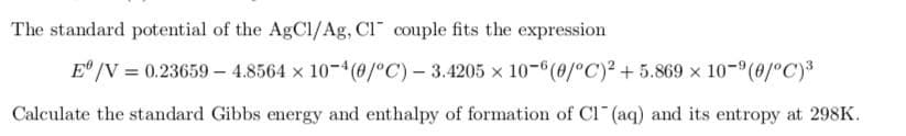 The standard potential of the AgCl/Ag, CI couple fits the expression
Eº/V = 0.23659-4.8564 x 10-4 (0/°C) -3.4205 x 10-6(0/°C)² +5.869 × 10-9 (0/°C) ³
Calculate the standard Gibbs energy and enthalpy of formation of Cl(aq) and its entropy at 298K.