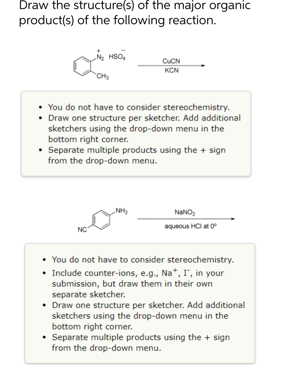 Draw the structure(s) of the major organic
product(s) of the following reaction.
+
N₂ HSO4
CuCN
KCN
CH3
• You do not have to consider stereochemistry.
• Draw one structure per sketcher. Add additional
sketchers using the drop-down menu in the
bottom right corner.
• Separate multiple products using the + sign
from the drop-down menu.
NH₂
NaNO₂
NC
aqueous HCI at 0°
• You do not have to consider stereochemistry.
• Include counter-ions, e.g., Na+, I, in your
submission, but draw them in their own
separate sketcher.
• Draw one structure per sketcher. Add additional
sketchers using the drop-down menu in the
bottom right corner.
• Separate multiple products using the + sign
from the drop-down menu.