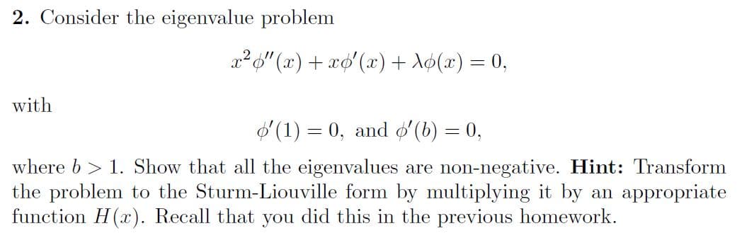 2. Consider the eigenvalue problem
x²o" (x) + xo'(x) + Aø(x) = 0,
with
O (1) = 0, and øʻ(b) = 0,
where b > 1. Show that all the eigenvalues are non-negative. Hint: Transform
the problem to the Sturm-Liouville form by multiplying it by an appropriate
function H(x). Recall that you did this in the previous homework.
