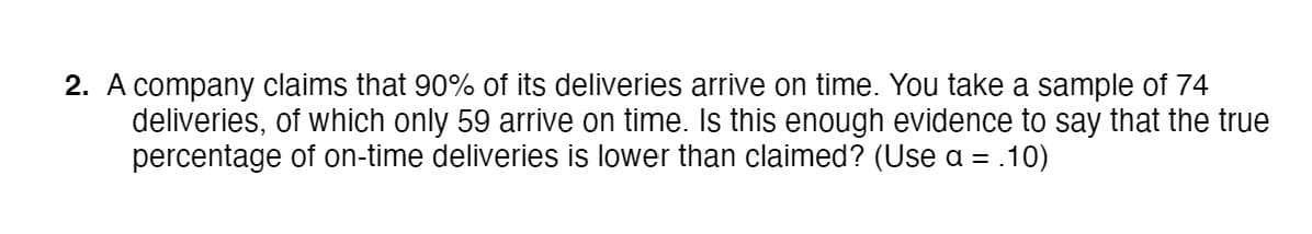 2. A company claims that 90% of its deliveries arrive on time. You take a sample of 74
deliveries, of which only 59 arrive on time. Is this enough evidence to say that the true
percentage of on-time deliveries is lower than claimed? (Use a = .10)
