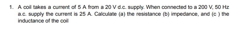 1. A coil takes a current of 5 A from a 20 V d.c. supply. When connected to a 200 V, 50 Hz
a.c. supply the current is 25 A. Calculate (a) the resistance (b) impedance, and (c ) the
inductance of the coil
