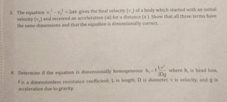 3. The equation v-v =2as gives the final velocity (v.) of a body which started with an initial
velocity (v.) and received an acceleration (a) for a distance (s). Show that all three terms have
the same dimensions and that the equation is dimensionally correct.
Lv
where h, is head loss,
2Dg
4. Determine if the equation is dimensionally homogeneous h,-
f is a dimensionless resistance coefficient, L is length, D is diameter, v is velocity, and g is
acceleration due to gravity.
