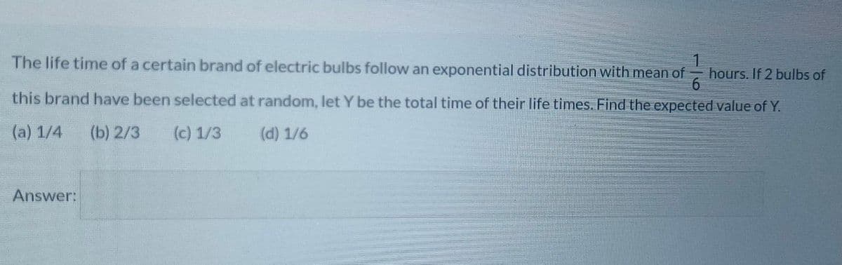 The life time of a certain brand of electric bulbs follow an exponential distribution with mean of
hours. If 2 bulbs of
this brand have been selected at random, let Y be the total time of their life times. Find the expected value of Y.
(a) 1/4
(b) 2/3
(c) 1/3
(d) 1/6
Answer:
