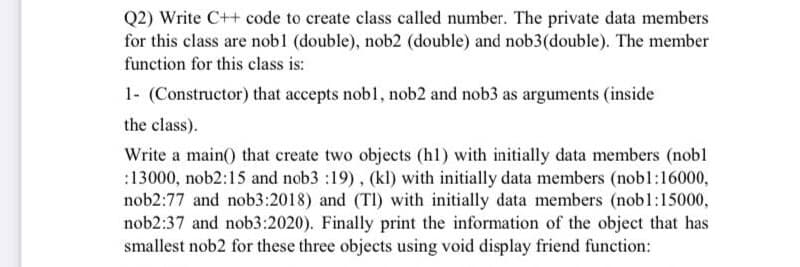 Q2) Write C++ code to create class called number. The private data members
for this class are nob1 (double), nob2 (double) and nob3(double). The member
function for this class is:
1- (Constructor) that accepts nobl, nob2 and nob3 as arguments (inside
the class).
Write a main() that create two objects (hl) with initially data members (nobl
:13000, nob2:15 and nob3 :19), (kl) with initially data members (nobl:16000,
nob2:77 and nob3:2018) and (Tl) with initially data members (nob1:15000,
nob2:37 and nob3:2020). Finally print the information of the object that has
smallest nob2 for these three objects using void display friend function:

