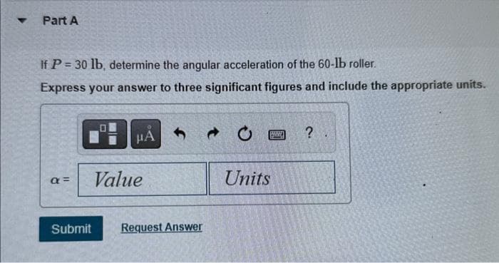Part A
If P = 30 lb, determine the angular acceleration of the 60-lb roller.
Express your answer to three significant figures and include the appropriate units.
a=
Submit
μA
Value
Request Answer
1000
Units
?