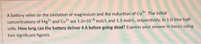 A battery relies on the oxidation of magnesium and the reduction of Cu2+. The initial
concentrations of Mg2+ and Cu2+ are 1.0x104 mol/L and 1.5 mol/L, respectively, in 1.0-litre half-
cells. How long can the battery deliver 4 A before going dead? Express your answer in hours using
two significant figures.