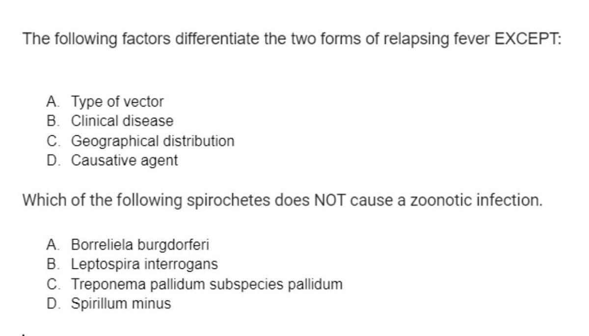The following factors differentiate the two forms of relapsing fever EXCEPT:
A. Type of vector
B. Clinical disease
C. Geographical distribution
D. Causative agent
Which of the following spirochetes does NOT cause a zoonotic infection.
A. Borreliela burgdorferi
B. Leptospira interrogans
C. Treponema pallidum subspecies pallidum
D. Spirillum minus
