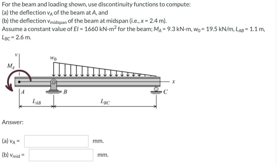For the beam and loading shown, use discontinuity functions to compute:
(a) the deflection VA of the beam at A, and
(b) the deflection vmidspan of the beam at midspan (i.e., x = 2.4 m).
Assume a constant value of EI = 1660 kN-m2 for the beam; MA = 9.3 kN-m, Wo = 19.5 kN/m, LAB = 1.1 m,
LBC = 2.6 m.
wo
MA
|A
B
LAB
LBC
Answer:
(a) VA =
mm.
mm.
(b) Vmid =
