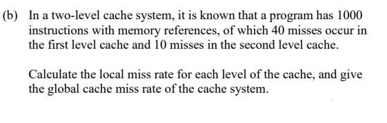 (b) In a two-level cache system, it is known that a program has 1000
instructions with memory references, of which 40 misses occur in
the first level cache and 10 misses in the second level cache.
Calculate the local miss rate for each level of the cache, and give
the global cache miss rate of the cache system.
