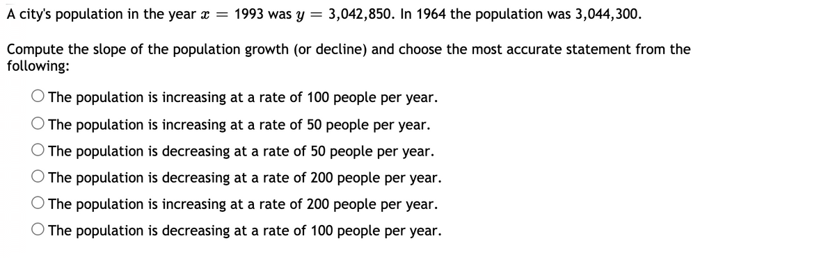 A city's population in the year x = 1993 was y = 3,042,850. In 1964 the population was 3,044,300.
Compute the slope of the population growth (or decline) and choose the most accurate statement from the
following:
O The population is increasing at a rate of 100 people per year.
The population is increasing at a rate of 50 people per year.
The population is decreasing at a rate of 50 people per year.
The population is decreasing at a rate of 200 people per year.
The population is increasing at a rate of 200 people per year.
O The population is decreasing at a rate of 100 people per year.
