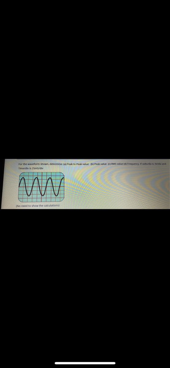 For the waveform shown, determine: (a) Peak to Peak value (b) Peak value () RMS value (d) Frequency. If volts/div is 3V/div and
Time/div is 25ms/div
(No need to show the calculations)
