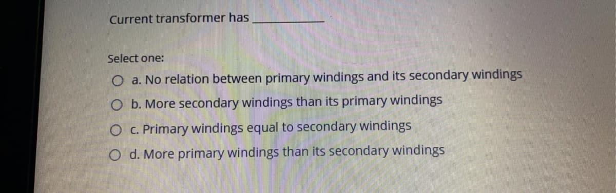 Current transformer has
Select one:
O a. No relation between primary windings and its secondary windings
O b. More secondary windings than its primary windings
O C. Primary windings equal to secondary windings
O d. More primary windings than its secondary windings
