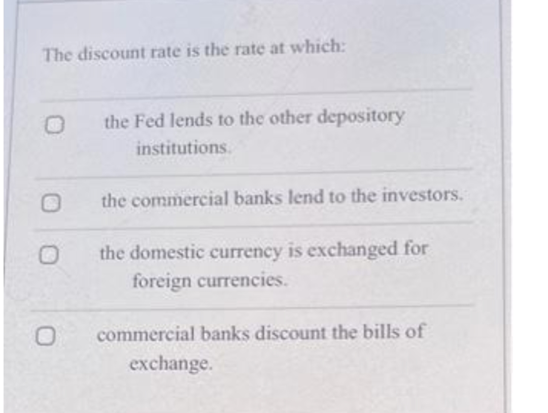 The discount rate is the rate at which:
the Fed lends to the other depository
institutions.
the commercial banks lend to the investors.
the domestic currency is exchanged for
foreign currencies.
commercial banks discount the bills of
exchange.
