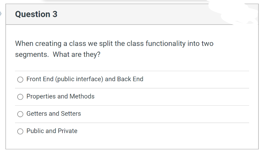 Question 3
When creating a class we split the class functionality into two
segments. What are they?
Front End (public interface) and Back End
O Properties and Methods
Getters and Setters
Public and Private
