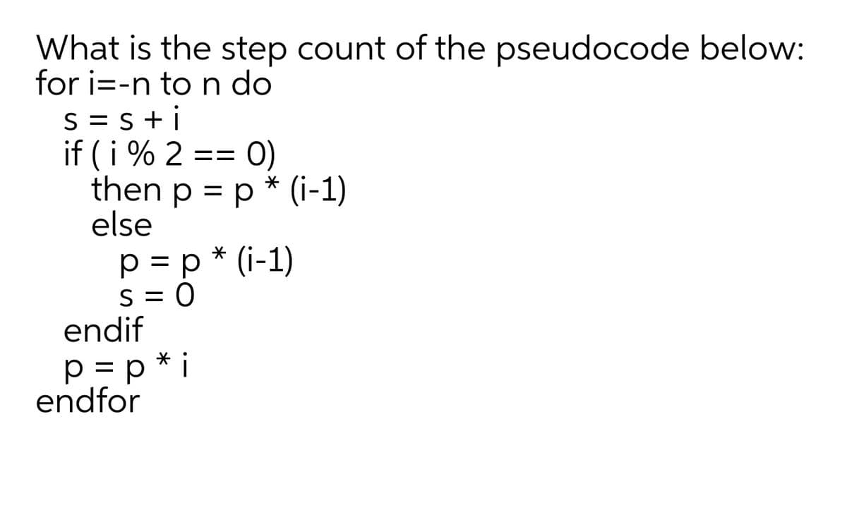 What is the step count of the pseudocode below:
for i=-n to n do
S = S +i
if (i % 2 == 0)
then p = p * (i-1)
else
p = p * (i-1)
S = 0
endif
p = p * i
endfor
%3D
