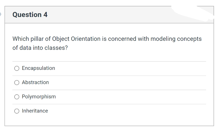 Question 4
Which pillar of Object Orientation is concerned with modeling concepts
of data into classes?
Encapsulation
Abstraction
Polymorphism
O Inheritance
