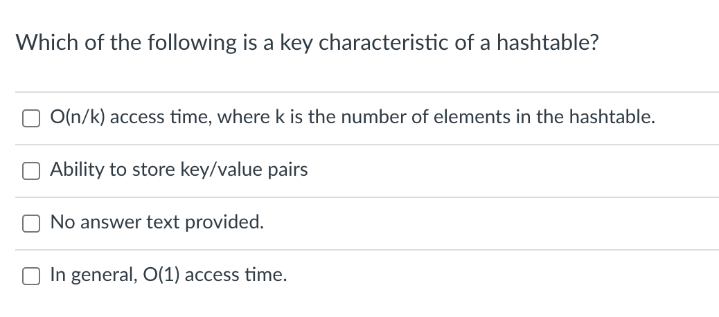 Which of the following is a key characteristic of a hashtable?
O(n/k) access time, where k is the number of elements in the hashtable.
O Ability to store key/value pairs
No answer text provided.
In general, O(1) access time.
