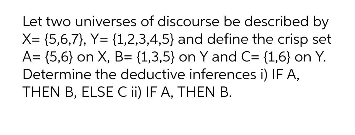 Let two universes of discourse be described by
X= {5,6,7}, Y= {1,2,3,4,5} and define the crisp set
A= {5,6} on X, B= {1,3,5} on Y and C= {1,6} on Y.
Determine the deductive inferences i) IF A,
THEN B, ELSE C ii) IF A, THEN B.

