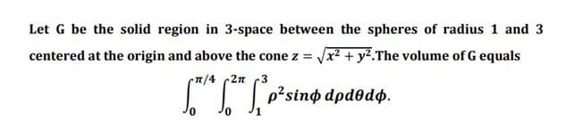 Let G be the solid region in 3-space between the spheres of radius 1 and 3
centered at the origin and above the cone z = x2 + y².The volume of G equals
7/4 2n
Ioisino dpdodø.
