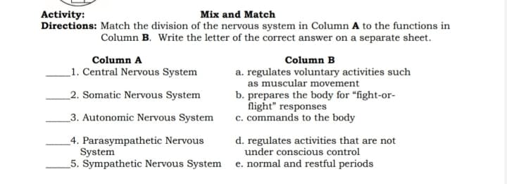 Mix and Match
Directions: Match the division of the nervous system in Column A to the functions in
Column B. Write the letter of the correct answer on a separate sheet.
Activity:
Column A
Column B
_1. Central Nervous System
a. regulates voluntary activities such
as muscular movement
b. prepares the body for “fight-or-
flight" responses
c. commands to the body
_2. Somatic Nervous System
_3. Autonomic Nervous System
_4. Parasympathetic Nervous
System
5. Sympathetic Nervous System
d. regulates activities that are not
under conscious control
e. normal and restful periods
