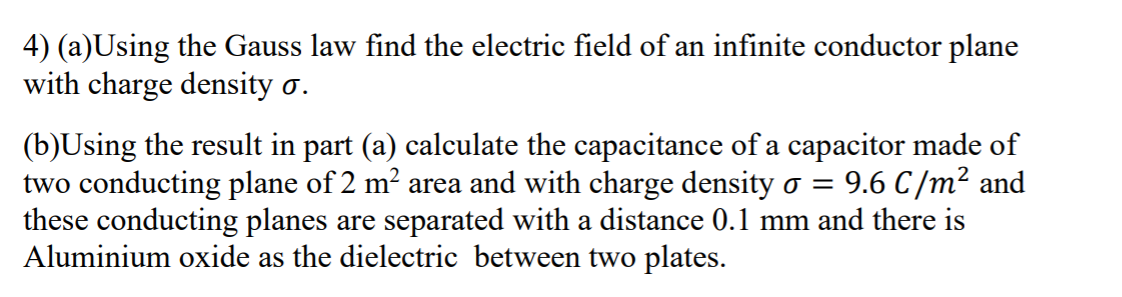 4) (a)Using the Gauss law find the electric field of an infinite conductor plane
with charge density o.
(b)Using the result in part (a) calculate the capacitance of a capacitor made of
two conducting plane of 2 m² area and with charge density o =
these conducting planes are separated with a distance 0.1 mm and there is
Aluminium oxide as the dielectric between two plates.
9.6 C/m² and
