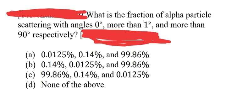 What is the fraction of alpha particle
scattering with angles 0°, more than 1°, and more than
90° respectively?
(a) 0.0125%, 0.14%, and 99.86%
(b) 0.14%, 0.0125%, and 99.86%
(c) 99.86%, 0.14%, and 0.0125%
(d) None of the above
