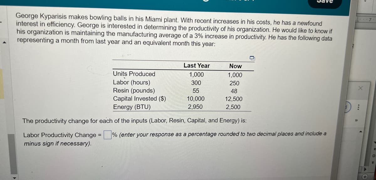 -
George Kyparisis makes bowling balls in his Miami plant. With recent increases in his costs, he has a newfound
interest in efficiency. George is interested in determining the productivity of his organization. He would like to know if
his organization is maintaining the manufacturing average of a 3% increase in productivity. He has the following data
representing a month from last year and an equivalent month this year:
Units Produced
Labor (hours)
Resin (pounds)
Capital Invested ($)
Energy (BTU)
Last Year
1,000
300
55
10,000
2,950
Now
1,000
250
48
12,500
2,500
The productivity change for each of the inputs (Labor, Resin, Capital, and Energy) is:
Labor Productivity Change =% (enter your response as a percentage rounded to two decimal places and include a
minus sign if necessary).
: