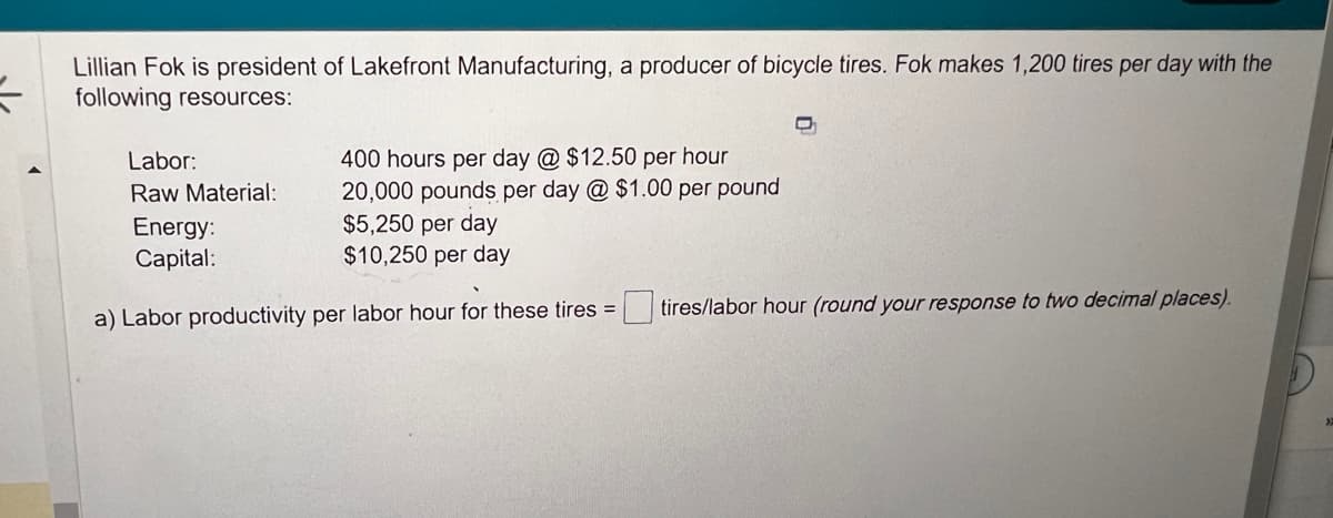 =
Lillian Fok is president of Lakefront Manufacturing, a producer of bicycle tires. Fok makes 1,200 tires per day with the
following resources:
400 hours per day @ $12.50 per hour
20,000 pounds per day @ $1.00 per pound
$5,250 per day
$10,250 per day
a) Labor productivity per labor hour for these tires =
Labor:
Raw Material:
Energy:
Capital:
tires/labor hour (round your response to two decimal places).
a