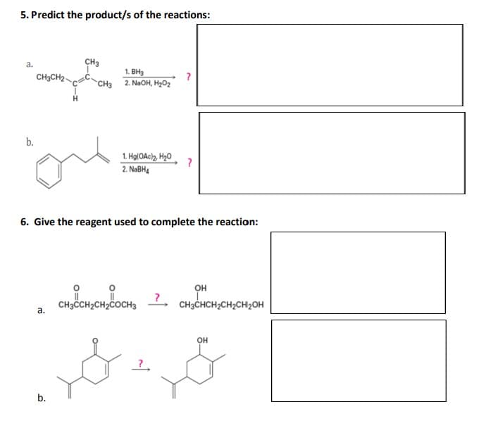 5. Predict the product/s of the reactions:
a.
b.
CH3CH₂-
a.
CH3
b.
1. BH₂
2. NaOH, H₂O₂
1. Hg(OAc)₂, H₂O
2. NaBH4
6. Give the reagent used to complete the reaction:
CH3CCH2CH₂COCH3
?
&
OH
CH3CHCH₂CH₂CH₂OH
OH
محمد ولد