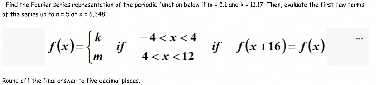Find the Fourier series representation of the periodic function below if m= 5.1 and k = 11.17. Then, evaluate the first few terms
of the series up to n = 5 at x = 6.348.
s(x)= { ½
m
if
-4<x<4
4<x< 12
Round off the final answer to five decimal places.
if f(x+16) = f(x)
...